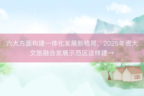 六大方面构建一体化发展新格局，2025年资大文旅融合发展示范区这样建→