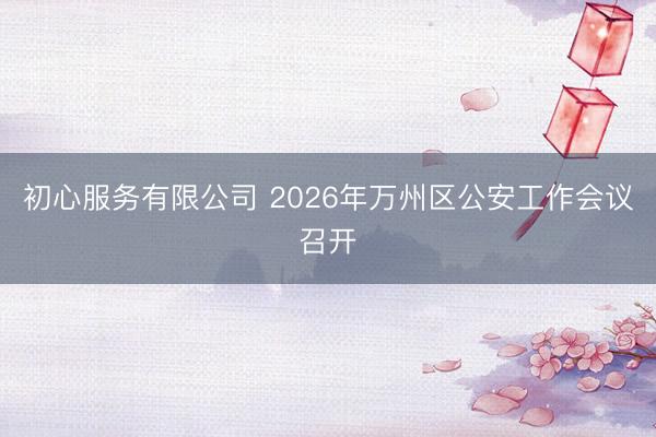 初心服务有限公司 2026年万州区公安工作会议召开