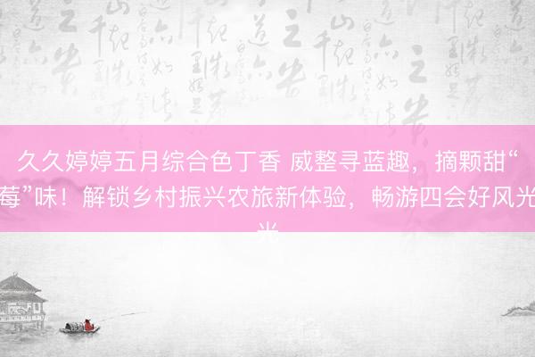 久久婷婷五月综合色丁香 威整寻蓝趣，摘颗甜“莓”味！解锁乡村振兴农旅新体验，畅游四会好风光