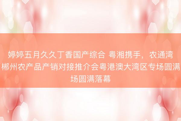 婷婷五月久久丁香国产综合 粤湘携手，农通湾区！郴州农产品产销对接推介会粤港澳大湾区专场圆满落幕