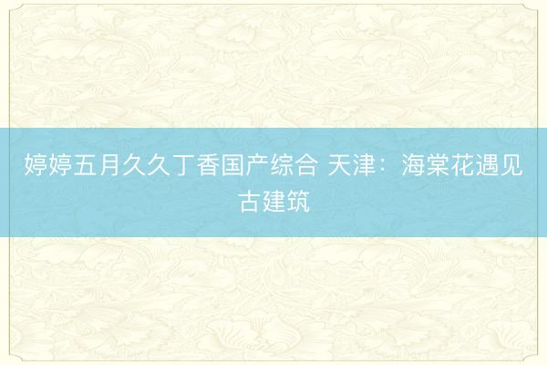 婷婷五月久久丁香国产综合 天津：海棠花遇见古建筑