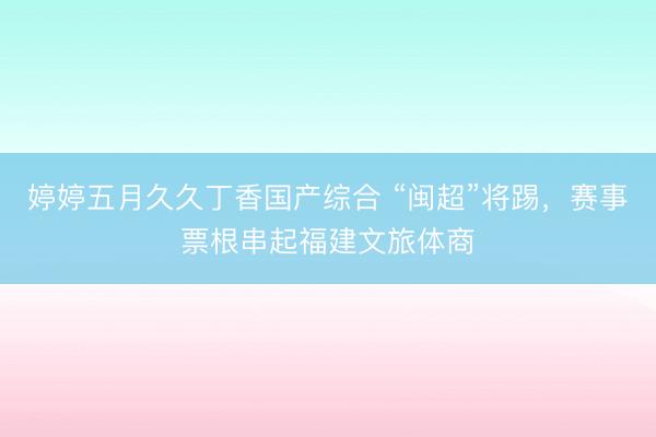 婷婷五月久久丁香国产综合 “闽超”将踢，赛事票根串起福建文旅体商