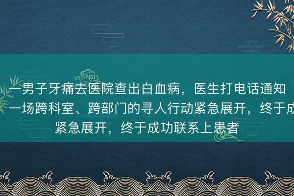 一男子牙痛去医院查出白血病，医生打电话通知时竟显示空号，一场跨科室、跨部门的寻人行动紧急展开，终于成功联系上患者