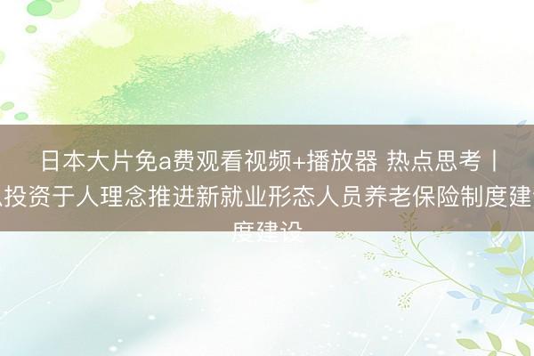 日本大片免a费观看视频+播放器 热点思考丨以投资于人理念推进新就业形态人员养老保险制度建设