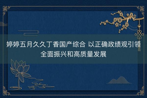 婷婷五月久久丁香国产综合 以正确政绩观引领全面振兴和高质量发展