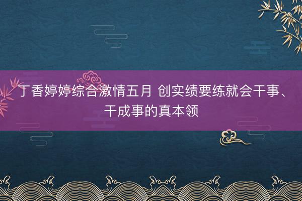 丁香婷婷综合激情五月 创实绩要练就会干事、干成事的真本领