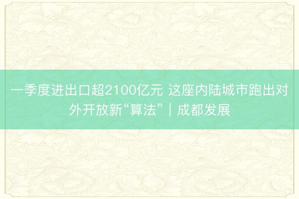 一季度进出口超2100亿元 这座内陆城市跑出对外开放新“算法”｜成都发展