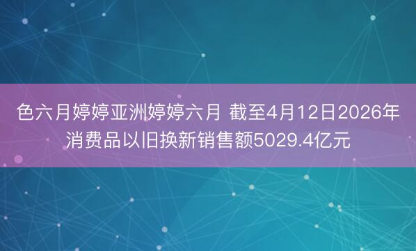 色六月婷婷亚洲婷婷六月 截至4月12日2026年消费品以旧换新销售额5029.4亿元