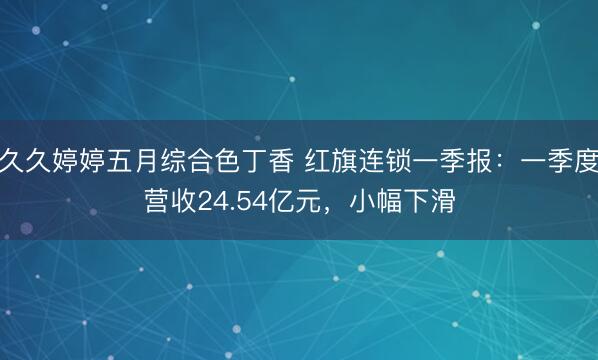 久久婷婷五月综合色丁香 红旗连锁一季报：一季度营收24.54亿元，小幅下滑
