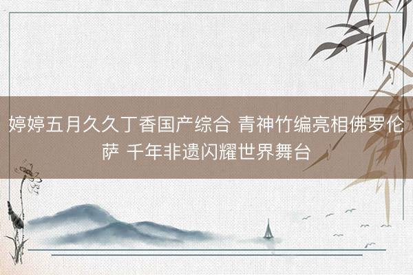 婷婷五月久久丁香国产综合 青神竹编亮相佛罗伦萨 千年非遗闪耀世界舞台