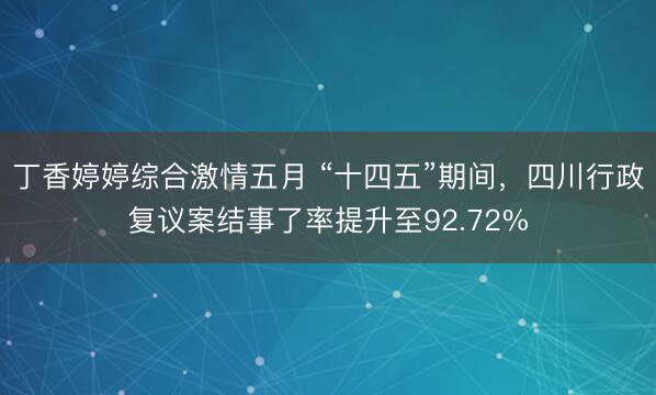丁香婷婷综合激情五月 “十四五”期间，四川行政复议案结事了率提升至92.72%