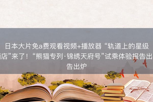 日本大片免a费观看视频+播放器 “轨道上的星级酒店”来了！“熊猫专列·锦绣天府号”试乘体验报告出炉