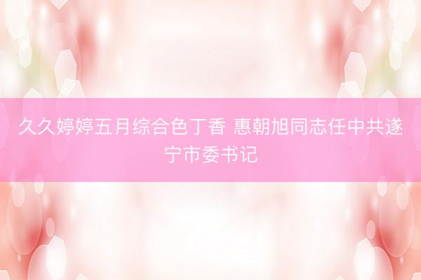 久久婷婷五月综合色丁香 惠朝旭同志任中共遂宁市委书记