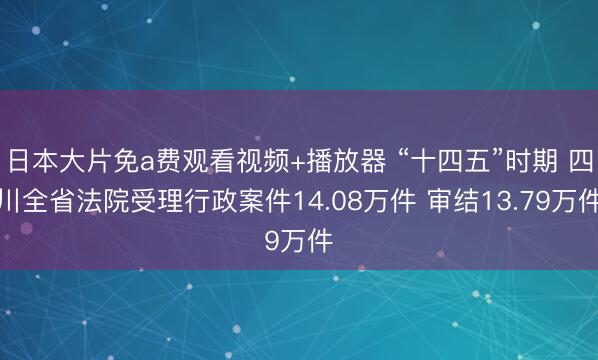日本大片免a费观看视频+播放器 “十四五”时期 四川全省法院受理行政案件14.08万件 审结13.79万件