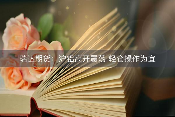 瑞达期货：沪铝高开震荡 轻仓操作为宜