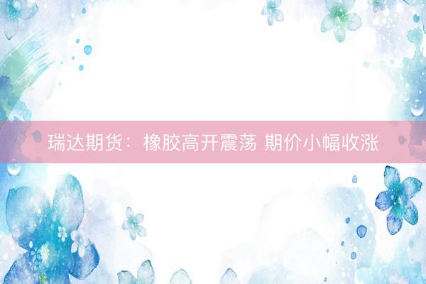 瑞达期货：橡胶高开震荡 期价小幅收涨