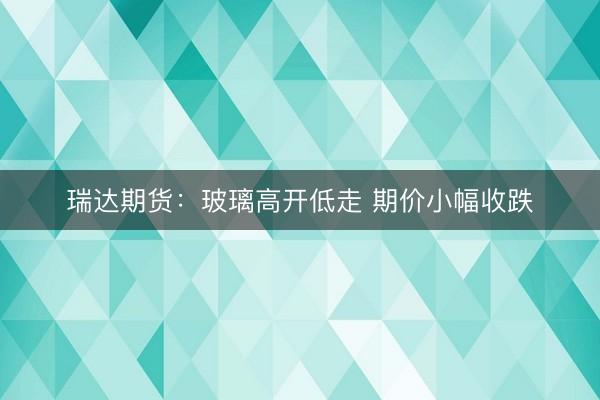 瑞达期货：玻璃高开低走 期价小幅收跌