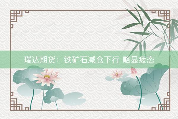 瑞达期货：铁矿石减仓下行 略显疲态