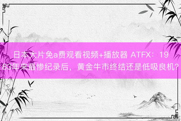 日本大片免a费观看视频+播放器 ATFX：1983年来最惨纪录后，黄金牛市终结还是低吸良机？