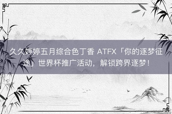久久婷婷五月综合色丁香 ATFX「你的逐梦征途」世界杯推广活动，解锁跨界逐梦！