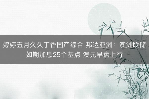 婷婷五月久久丁香国产综合 邦达亚洲：澳洲联储如期加息25个基点 澳元早盘上行