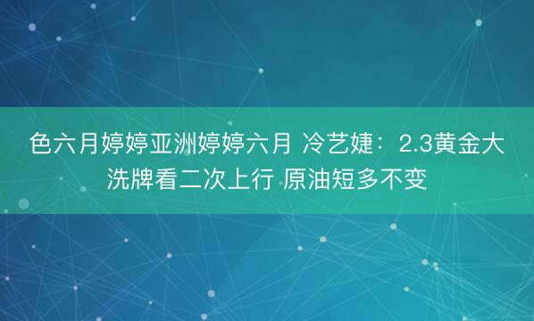 色六月婷婷亚洲婷婷六月 冷艺婕：2.3黄金大洗牌看二次上行 原油短多不变