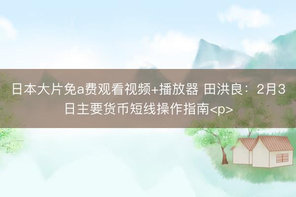 日本大片免a费观看视频+播放器 田洪良：2月3日主要货币短线操作指南<p>