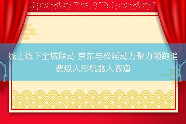 线上线下全域联动 京东与松延动力聚力领跑消费级人形机器人赛道