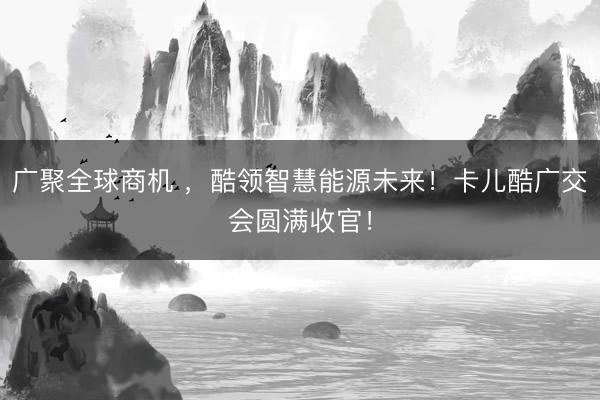 广聚全球商机 ，酷领智慧能源未来！卡儿酷广交会圆满收官！