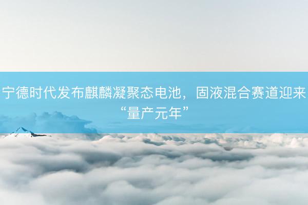 宁德时代发布麒麟凝聚态电池，固液混合赛道迎来“量产元年”