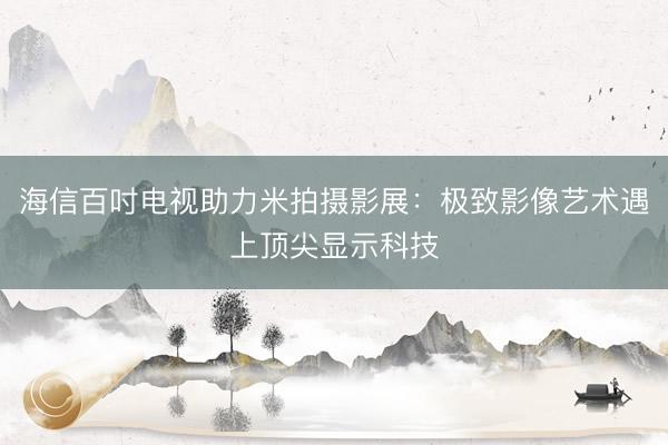 海信百吋电视助力米拍摄影展：极致影像艺术遇上顶尖显示科技
