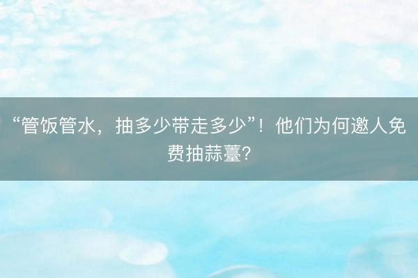 “管饭管水，抽多少带走多少”！他们为何邀人免费抽蒜薹？