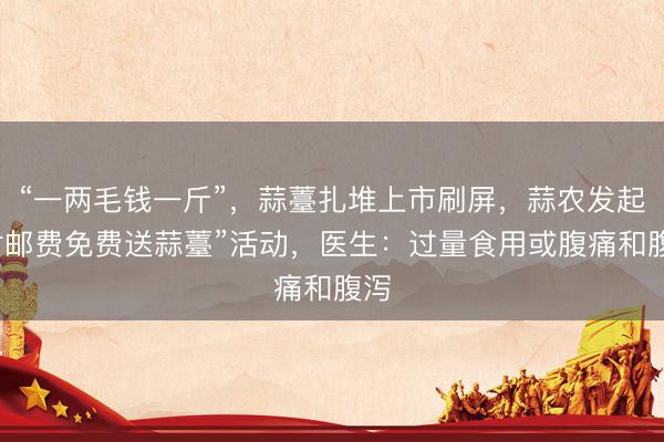 “一两毛钱一斤”，蒜薹扎堆上市刷屏，蒜农发起“付邮费免费送蒜薹”活动，医生：过量食用或腹痛和腹泻