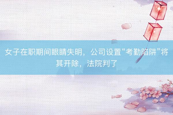 女子在职期间眼睛失明，公司设置“考勤陷阱”将其开除，法院判了