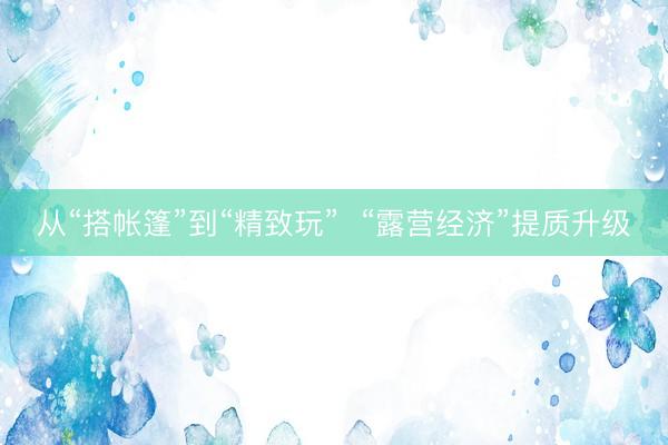 从“搭帐篷”到“精致玩”  “露营经济”提质升级