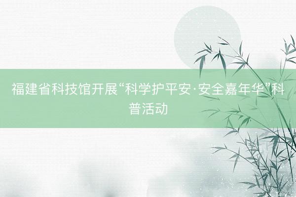 福建省科技馆开展“科学护平安·安全嘉年华”科普活动