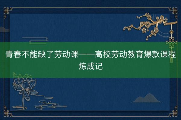 青春不能缺了劳动课——高校劳动教育爆款课程炼成记