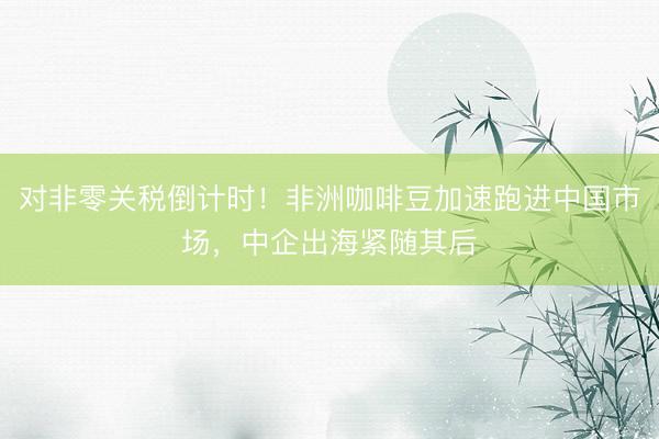 对非零关税倒计时！非洲咖啡豆加速跑进中国市场，中企出海紧随其后