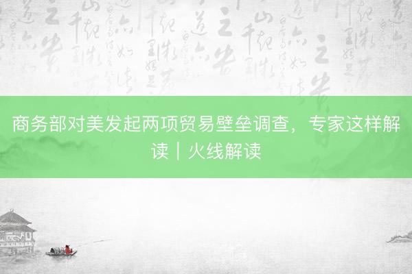 商务部对美发起两项贸易壁垒调查，专家这样解读｜火线解读