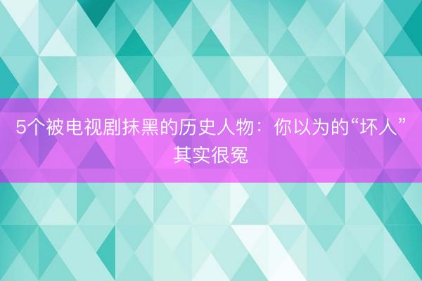 5个被电视剧抹黑的历史人物：你以为的“坏人”其实很冤