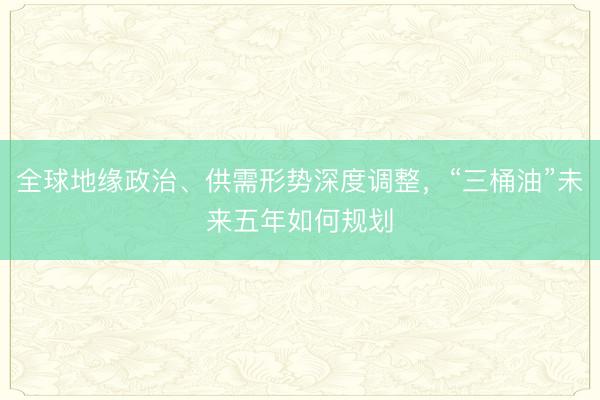 全球地缘政治、供需形势深度调整，“三桶油”未来五年如何规划
