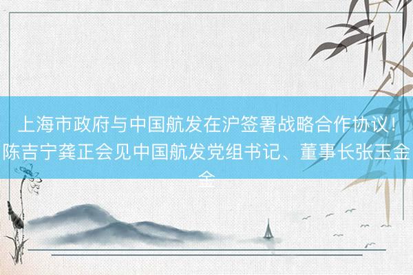 上海市政府与中国航发在沪签署战略合作协议！陈吉宁龚正会见中国航发党组书记、董事长张玉金
