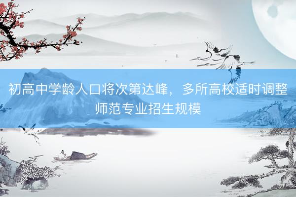 初高中学龄人口将次第达峰，多所高校适时调整师范专业招生规模