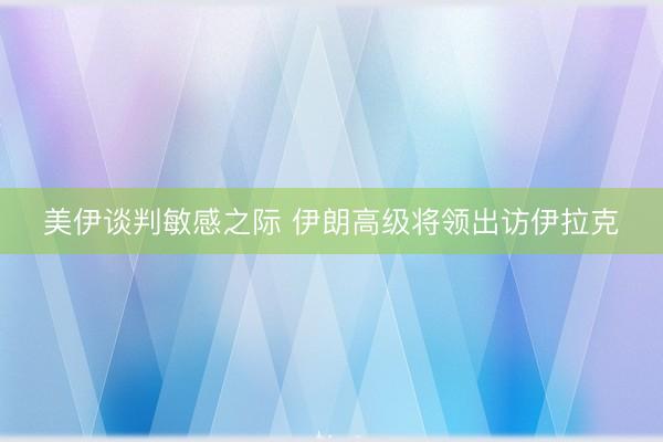 美伊谈判敏感之际 伊朗高级将领出访伊拉克