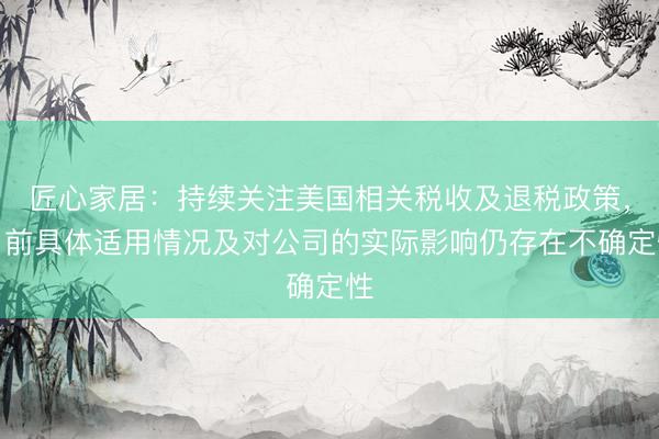 匠心家居：持续关注美国相关税收及退税政策，目前具体适用情况及对公司的实际影响仍存在不确定性