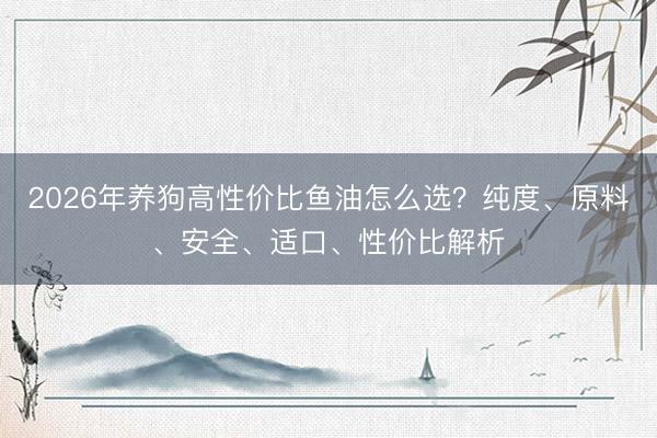 2026年养狗高性价比鱼油怎么选？纯度、原料、安全、适口、性价比解析
