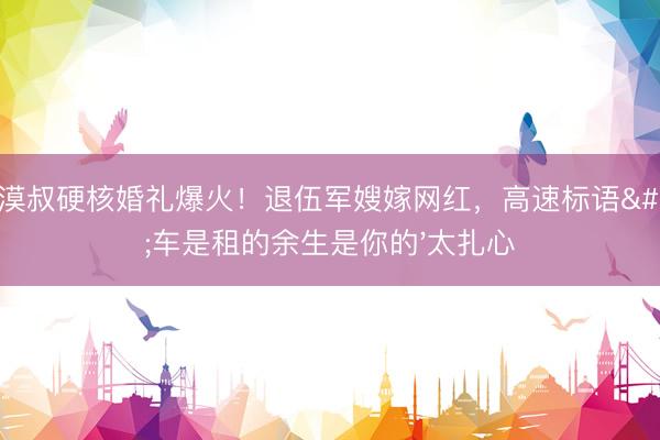大漠叔硬核婚礼爆火！退伍军嫂嫁网红，高速标语'车是租的余生是你的'太扎心
