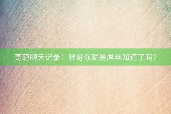 奇葩聊天记录：胖哥你就是屌丝知道了吗？