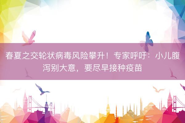 春夏之交轮状病毒风险攀升！专家呼吁：小儿腹泻别大意，要尽早接种疫苗