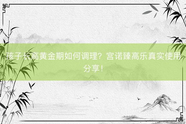 孩子长高黄金期如何调理？宫诺臻高乐真实使用分享！